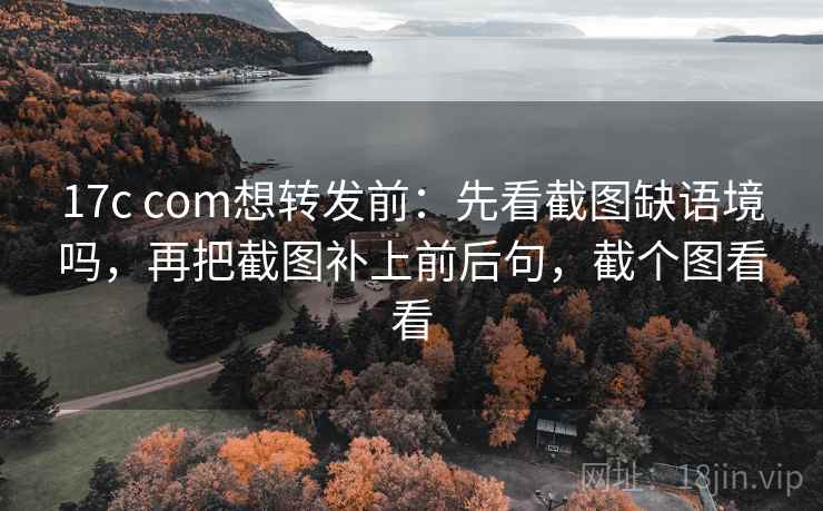 17c com想转发前：先看截图缺语境吗，再把截图补上前后句，截个图看看