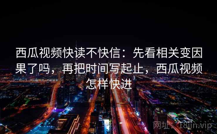 西瓜视频快读不快信：先看相关变因果了吗，再把时间写起止，西瓜视频怎样快进