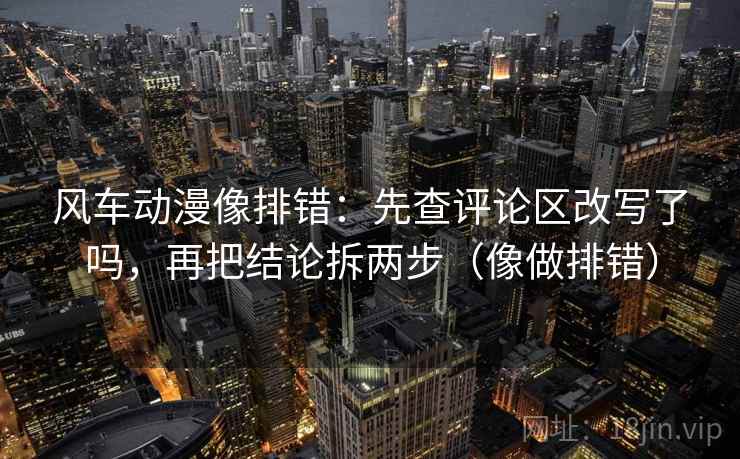 风车动漫像排错：先查评论区改写了吗，再把结论拆两步（像做排错）