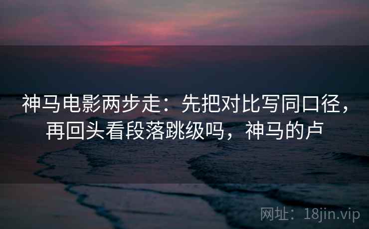 神马电影两步走：先把对比写同口径，再回头看段落跳级吗，神马的卢