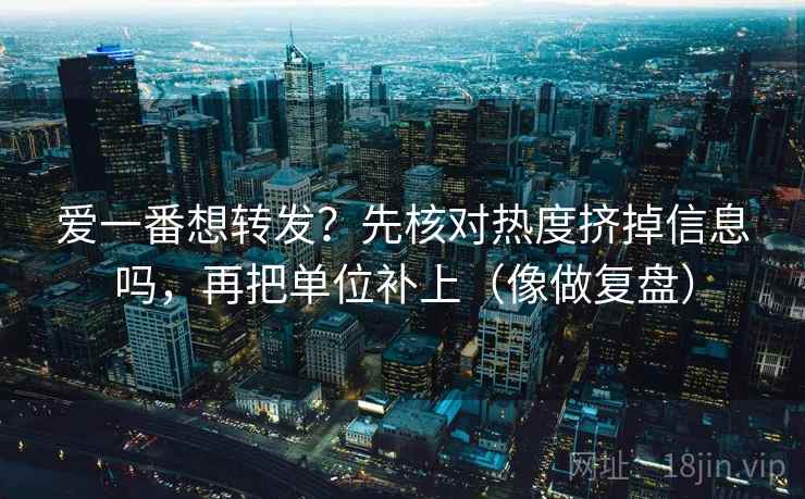 爱一番想转发？先核对热度挤掉信息吗，再把单位补上（像做复盘）