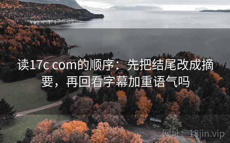 读17c com的顺序：先把结尾改成摘要，再回看字幕加重语气吗