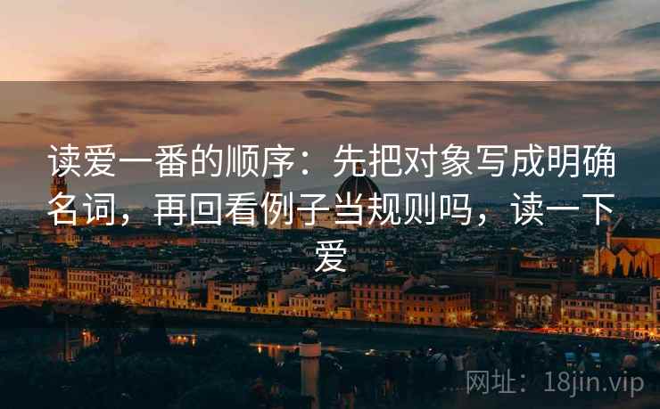 读爱一番的顺序：先把对象写成明确名词，再回看例子当规则吗，读一下爱