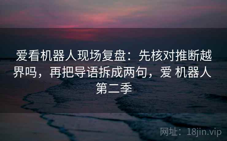 爱看机器人现场复盘：先核对推断越界吗，再把导语拆成两句，爱 机器人 第二季
