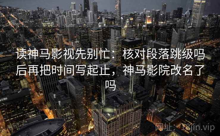 读神马影视先别忙：核对段落跳级吗后再把时间写起止，神马影院改名了吗