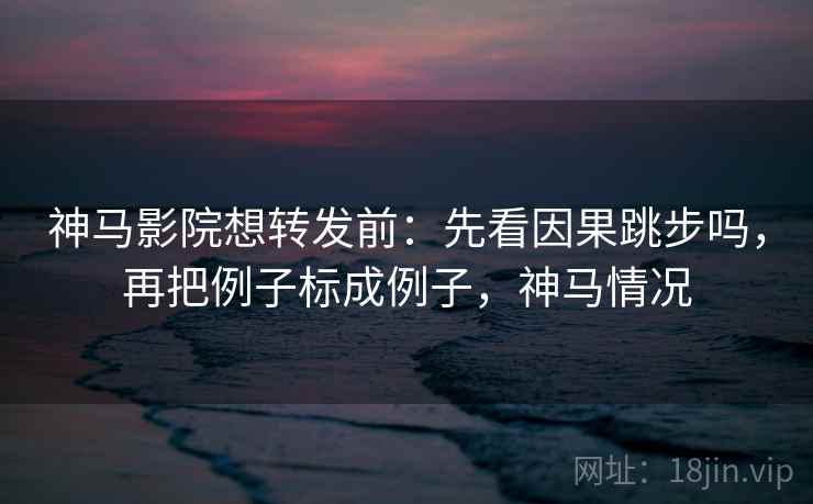 神马影院想转发前：先看因果跳步吗，再把例子标成例子，神马情况