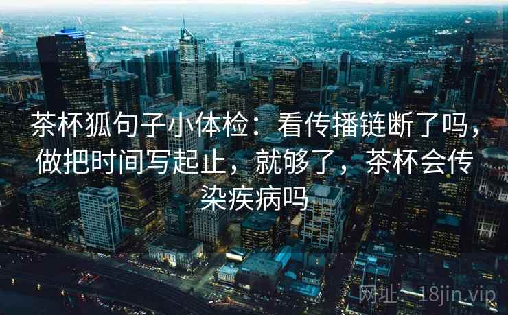 茶杯狐句子小体检：看传播链断了吗，做把时间写起止，就够了，茶杯会传染疾病吗