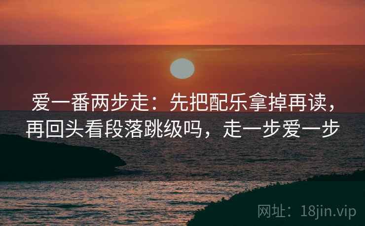爱一番两步走：先把配乐拿掉再读，再回头看段落跳级吗，走一步爱一步