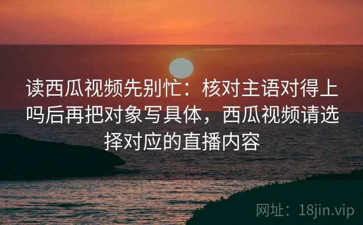 读西瓜视频先别忙：核对主语对得上吗后再把对象写具体，西瓜视频请选择对应的直播内容