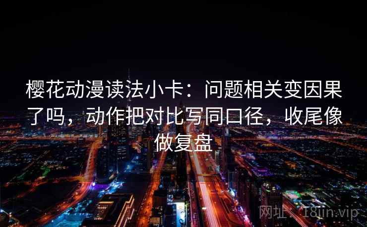 樱花动漫读法小卡：问题相关变因果了吗，动作把对比写同口径，收尾像做复盘