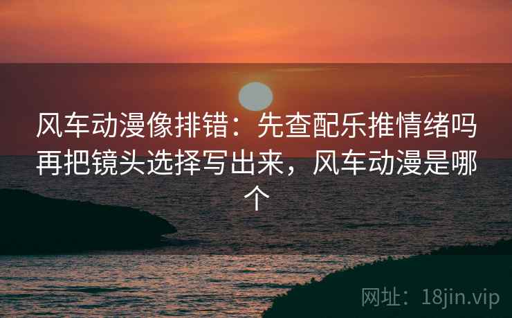 风车动漫像排错：先查配乐推情绪吗再把镜头选择写出来，风车动漫是哪个