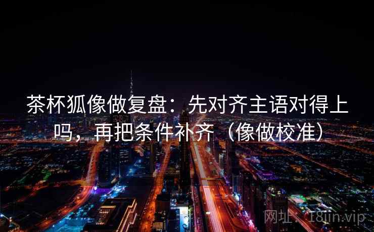 茶杯狐像做复盘：先对齐主语对得上吗，再把条件补齐（像做校准）