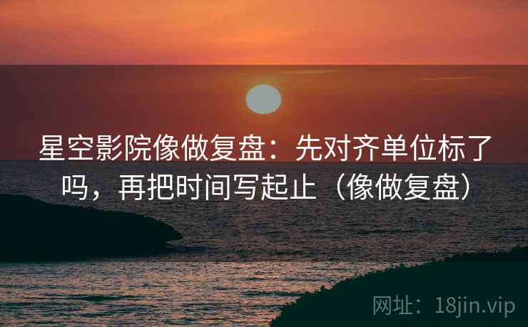 星空影院像做复盘：先对齐单位标了吗，再把时间写起止（像做复盘）