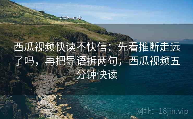 西瓜视频快读不快信：先看推断走远了吗，再把导语拆两句，西瓜视频五分钟快读