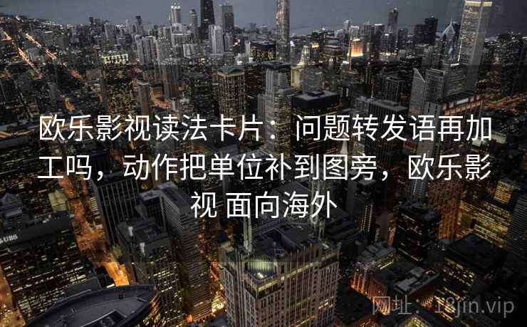 欧乐影视读法卡片：问题转发语再加工吗，动作把单位补到图旁，欧乐影视 面向海外