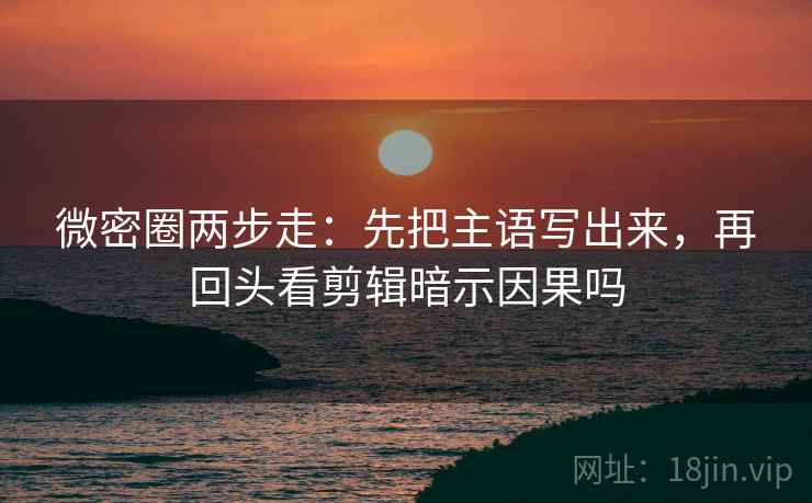 微密圈两步走：先把主语写出来，再回头看剪辑暗示因果吗