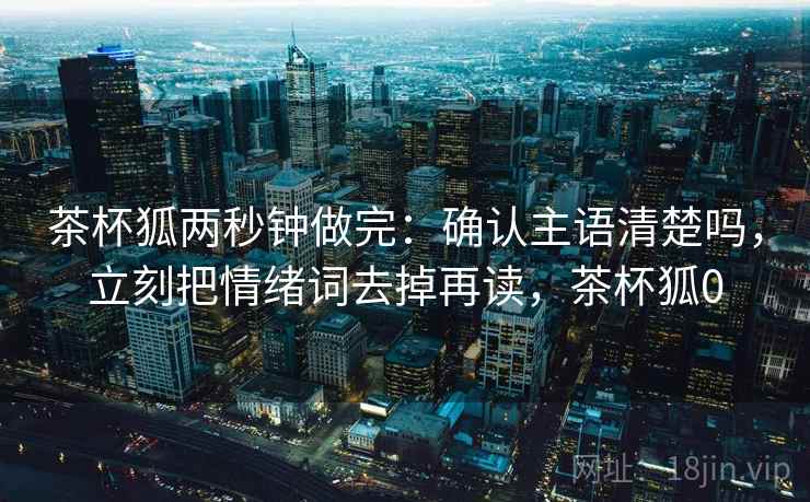 茶杯狐两秒钟做完：确认主语清楚吗，立刻把情绪词去掉再读，茶杯狐0