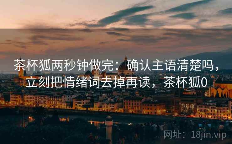 茶杯狐两秒钟做完：确认主语清楚吗，立刻把情绪词去掉再读，茶杯狐0