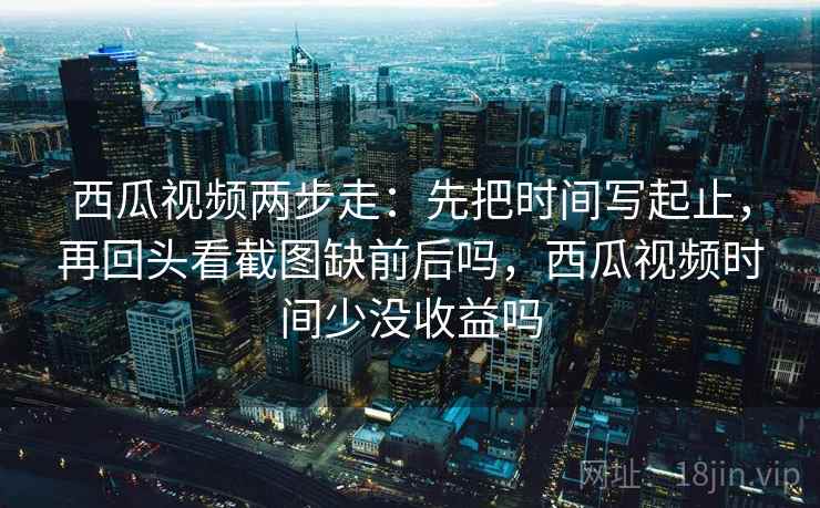 西瓜视频两步走：先把时间写起止，再回头看截图缺前后吗，西瓜视频时间少没收益吗