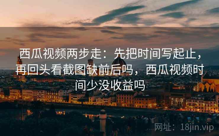 西瓜视频两步走：先把时间写起止，再回头看截图缺前后吗，西瓜视频时间少没收益吗
