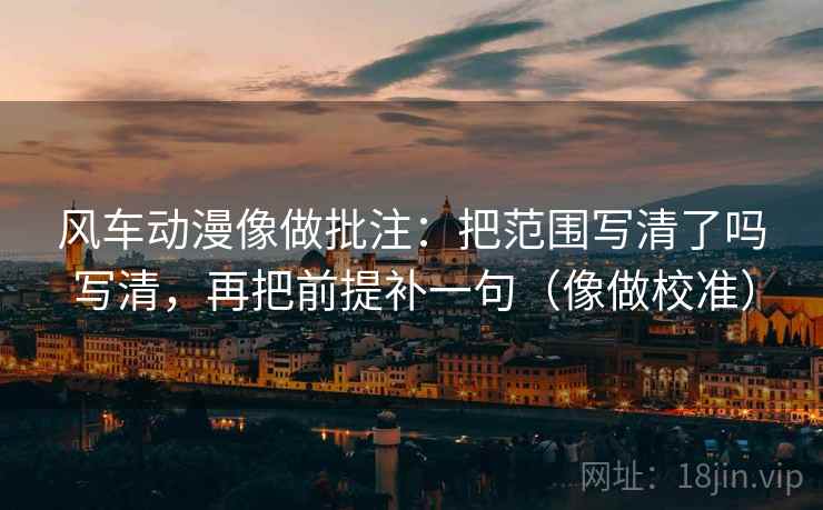 风车动漫像做批注：把范围写清了吗写清，再把前提补一句（像做校准）