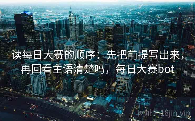 读每日大赛的顺序：先把前提写出来，再回看主语清楚吗，每日大赛bot