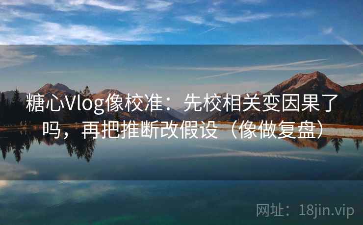 糖心Vlog像校准：先校相关变因果了吗，再把推断改假设（像做复盘）