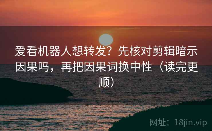 爱看机器人想转发？先核对剪辑暗示因果吗，再把因果词换中性（读完更顺）