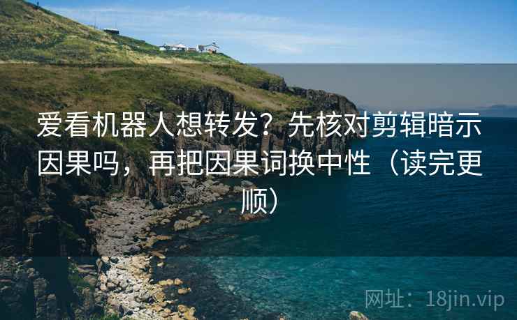爱看机器人想转发？先核对剪辑暗示因果吗，再把因果词换中性（读完更顺）