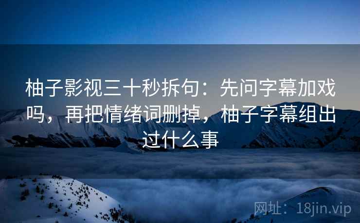 柚子影视三十秒拆句：先问字幕加戏吗，再把情绪词删掉，柚子字幕组出过什么事