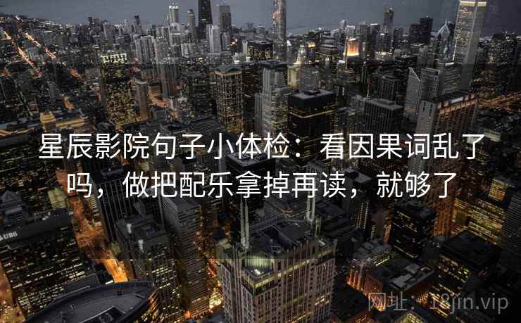 星辰影院句子小体检：看因果词乱了吗，做把配乐拿掉再读，就够了