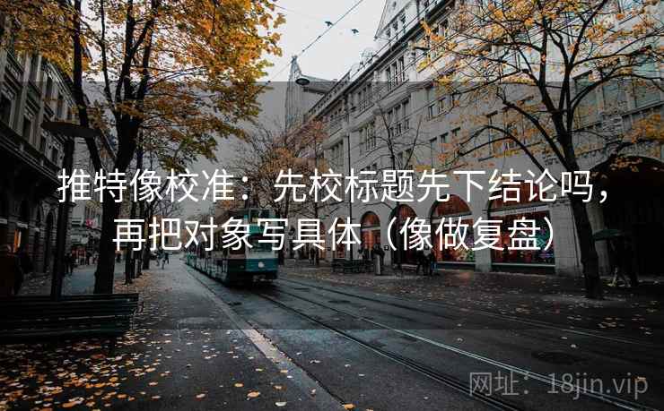 推特像校准：先校标题先下结论吗，再把对象写具体（像做复盘）