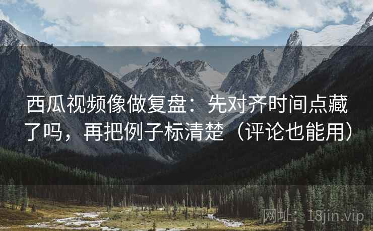 西瓜视频像做复盘：先对齐时间点藏了吗，再把例子标清楚（评论也能用）