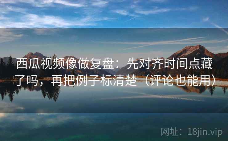 西瓜视频像做复盘：先对齐时间点藏了吗，再把例子标清楚（评论也能用）
