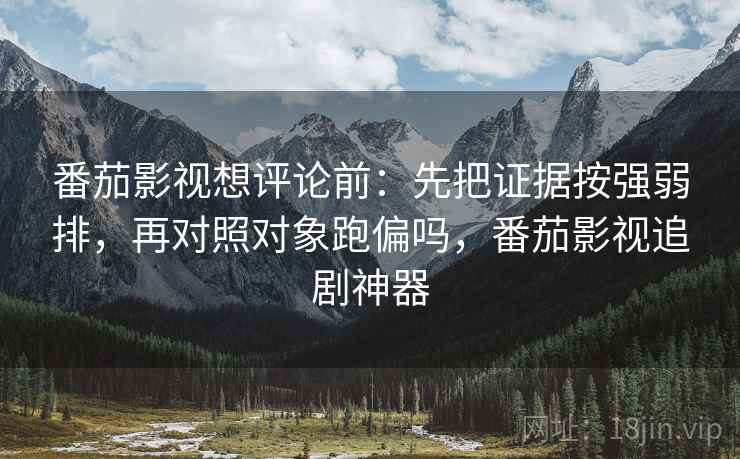 番茄影视想评论前：先把证据按强弱排，再对照对象跑偏吗，番茄影视追剧神器