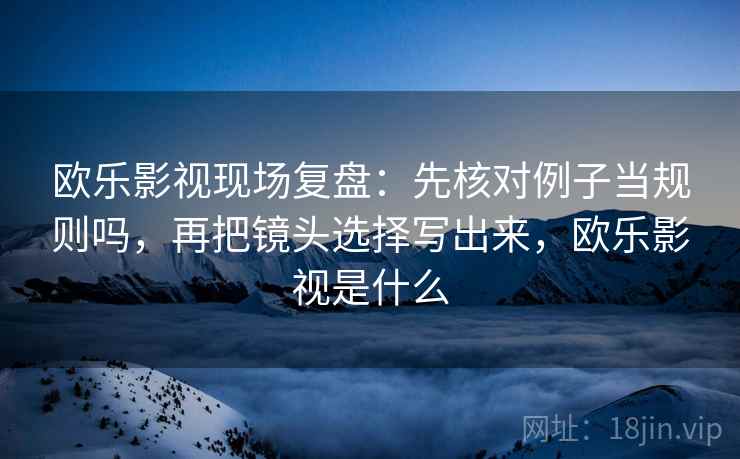 欧乐影视现场复盘：先核对例子当规则吗，再把镜头选择写出来，欧乐影视是什么
