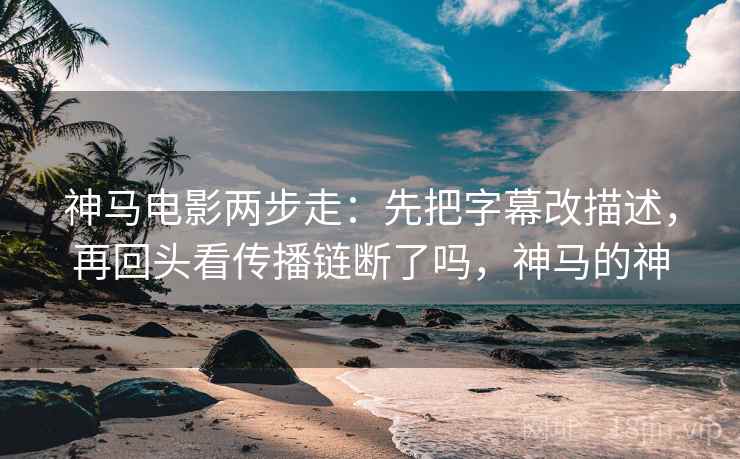 神马电影两步走：先把字幕改描述，再回头看传播链断了吗，神马的神