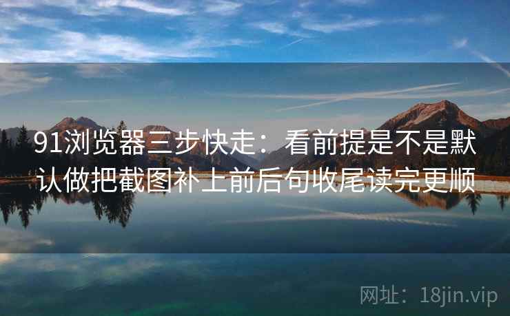 91浏览器三步快走：看前提是不是默认做把截图补上前后句收尾读完更顺