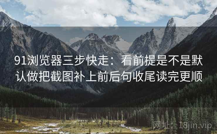 91浏览器三步快走：看前提是不是默认做把截图补上前后句收尾读完更顺