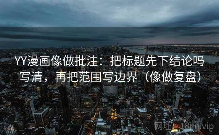 YY漫画像做批注：把标题先下结论吗写清，再把范围写边界（像做复盘）