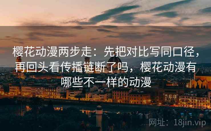 樱花动漫两步走：先把对比写同口径，再回头看传播链断了吗，樱花动漫有哪些不一样的动漫