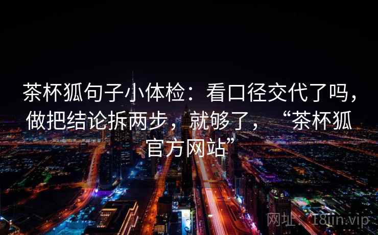 茶杯狐句子小体检：看口径交代了吗，做把结论拆两步，就够了，“茶杯狐官方网站”
