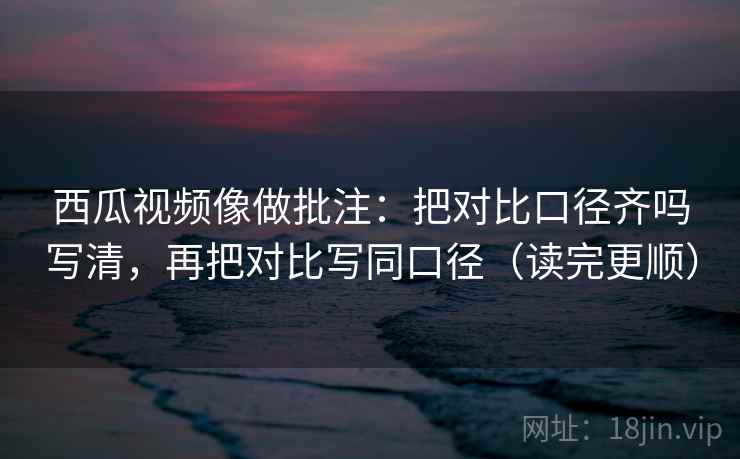 西瓜视频像做批注：把对比口径齐吗写清，再把对比写同口径（读完更顺）