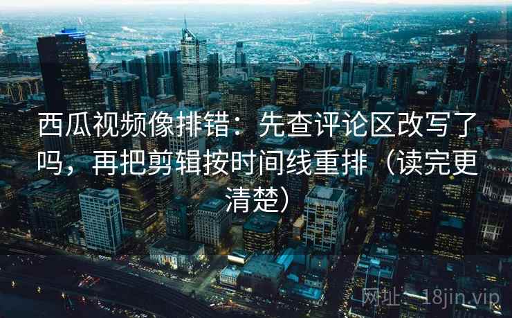 西瓜视频像排错：先查评论区改写了吗，再把剪辑按时间线重排（读完更清楚）