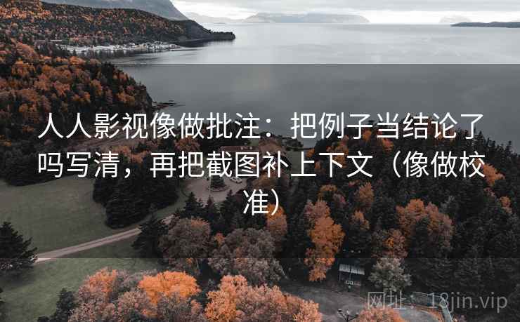 人人影视像做批注：把例子当结论了吗写清，再把截图补上下文（像做校准）